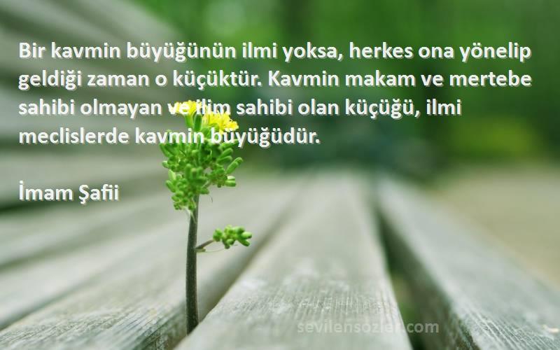 İmam Şafii Sözleri 
Bir kavmin büyüğünün ilmi yoksa, herkes ona yönelip geldiği zaman o küçüktür. Kavmin makam ve mertebe sahibi olmayan ve ilim sahibi olan küçüğü, ilmi meclislerde kavmin büyüğüdür.