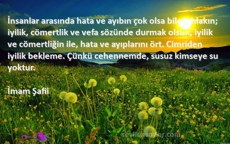 İmam Şafii Sözleri 
İnsanlar arasında hata ve ayıbın çok olsa bile, ahlakın; iyilik, cömertlik ve vefa sözünde durmak olsun, iyilik ve cömertliğin ile, hata ve ayıplarını ört. Cimriden iyilik bekleme. Çünkü cehennemde, susuz kimseye su yoktur.