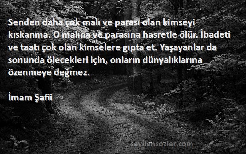 İmam Şafii Sözleri 
Senden daha çok malı ve parası olan kimseyi kıskanma. O malına ve parasına hasretle ölür. İbadeti ve taatı çok olan kimselere gıpta et. Yaşayanlar da sonunda ölecekleri için, onların dünyalıklarına özenmeye değmez.