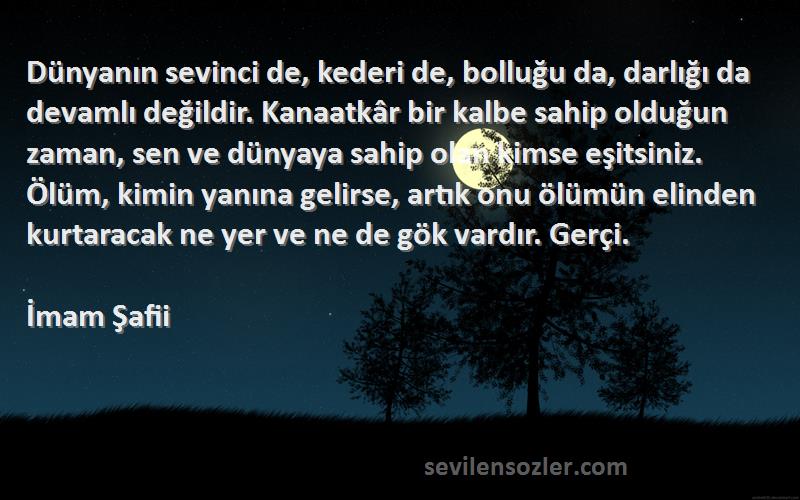 İmam Şafii Sözleri 
Dünyanın sevinci de, kederi de, bolluğu da, darlığı da devamlı değildir. Kanaatkâr bir kalbe sahip olduğun zaman, sen ve dünyaya sahip olan kimse eşitsiniz. Ölüm, kimin yanına gelirse, artık onu ölümün elinden kurtaracak ne yer ve ne de gök vardır. Gerçi.