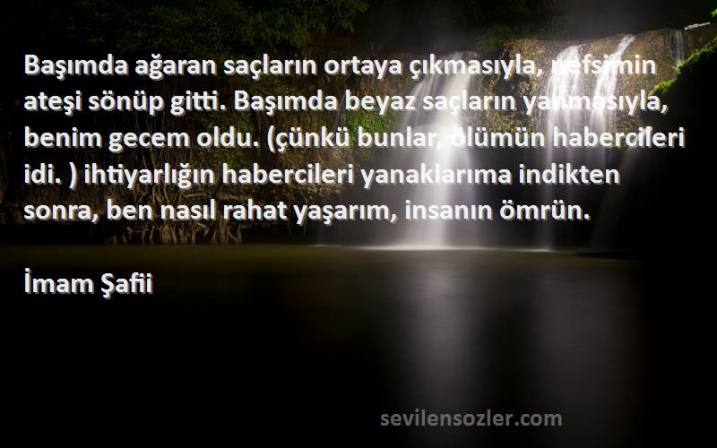 İmam Şafii Sözleri 
Başımda ağaran saçların ortaya çıkmasıyla, nefsimin ateşi sönüp gitti. Başımda beyaz saçların yanmasıyla, benim gecem oldu. (çünkü bunlar, ölümün habercileri idi. ) ihtiyarlığın habercileri yanaklarıma indikten sonra, ben nasıl rahat yaşarım, insanın ömrün.