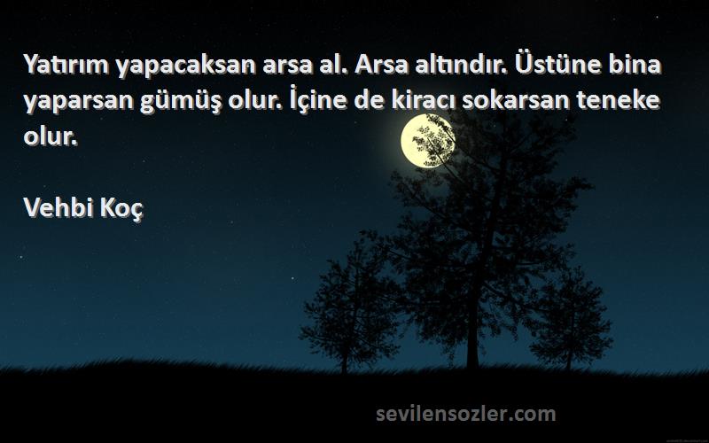 Vehbi Koç Sözleri 
Yatırım yapacaksan arsa al. Arsa altındır. Üstüne bina yaparsan gümüş olur. İçine de kiracı sokarsan teneke olur.