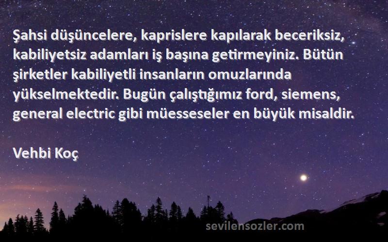 Vehbi Koç Sözleri 
Şahsi düşüncelere, kaprislere kapılarak beceriksiz, kabiliyetsiz adamları iş başına getirmeyiniz. Bütün şirketler kabiliyetli insanların omuzlarında yükselmektedir. Bugün çalıştığımız ford, siemens, general electric gibi müesseseler en büyük misaldir.