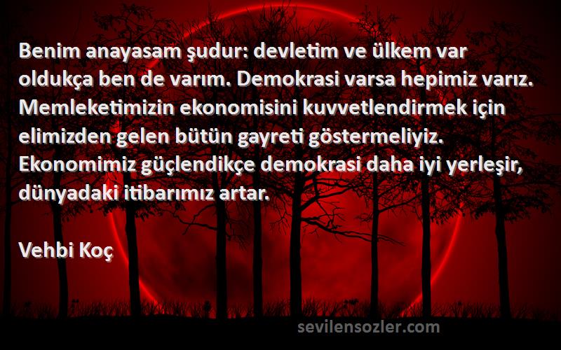 Vehbi Koç Sözleri 
Benim anayasam şudur: devletim ve ülkem var oldukça ben de varım. Demokrasi varsa hepimiz varız. Memleketimizin ekonomisini kuvvetlendirmek için elimizden gelen bütün gayreti göstermeliyiz. Ekonomimiz güçlendikçe demokrasi daha iyi yerleşir, dünyadaki itibarımız artar.