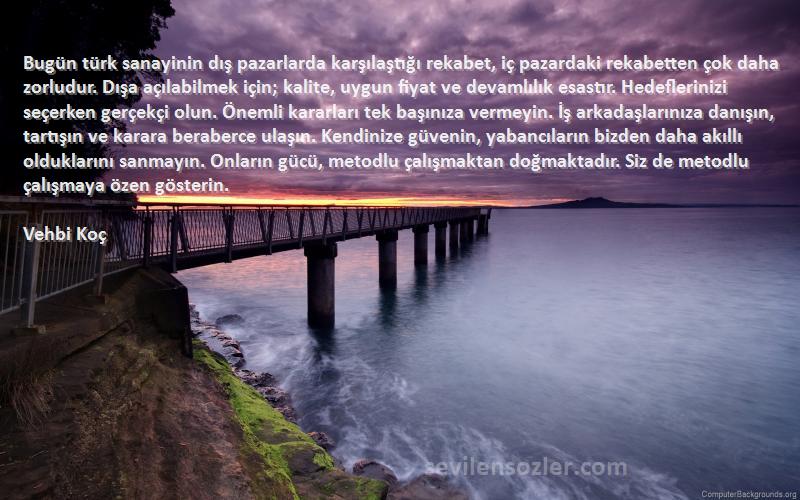 Vehbi Koç Sözleri 
Bugün türk sanayinin dış pazarlarda karşılaştığı rekabet, iç pazardaki rekabetten çok daha zorludur. Dışa açılabilmek için; kalite, uygun fiyat ve devamlılık esastır. Hedeflerinizi seçerken gerçekçi olun. Önemli kararları tek başınıza vermeyin. İş arkadaşlarınıza danışın, tartışın ve karara beraberce ulaşın. Kendinize güvenin, yabancıların bizden daha akıllı olduklarını sanmayın. Onların gücü, metodlu çalışmaktan doğmaktadır. Siz de metodlu çalışmaya özen gösterin.