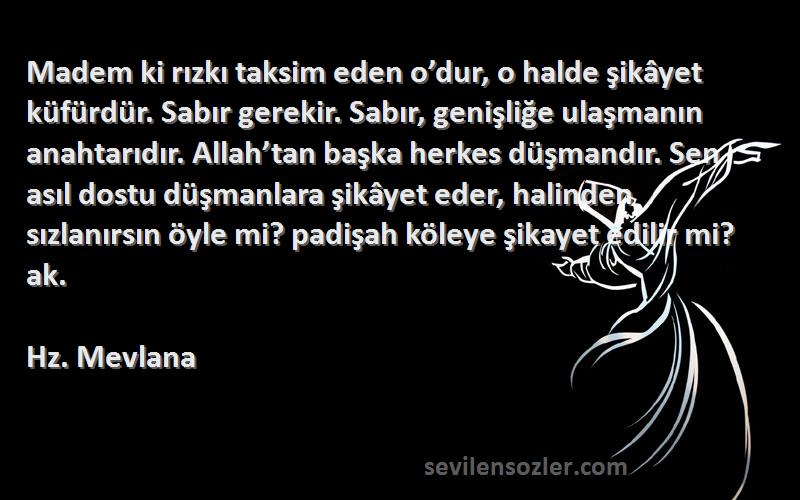 Hz. Mevlana Sözleri 
Madem ki rızkı taksim eden o’dur, o halde şikâyet küfürdür. Sabır gerekir. Sabır, genişliğe ulaşmanın anahtarıdır. Allah’tan başka herkes düşmandır. Sen asıl dostu düşmanlara şikâyet eder, halinden sızlanırsın öyle mi? padişah köleye şikayet edilir mi? ak.