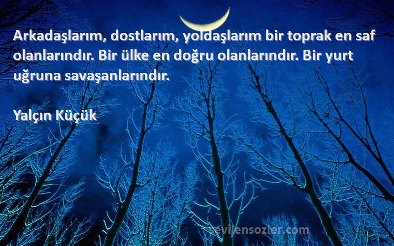 Yalçın Küçük Sözleri 
Arkadaşlarım, dostlarım, yoldaşlarım bir toprak en saf olanlarındır. Bir ülke en doğru olanlarındır. Bir yurt uğruna savaşanlarındır.