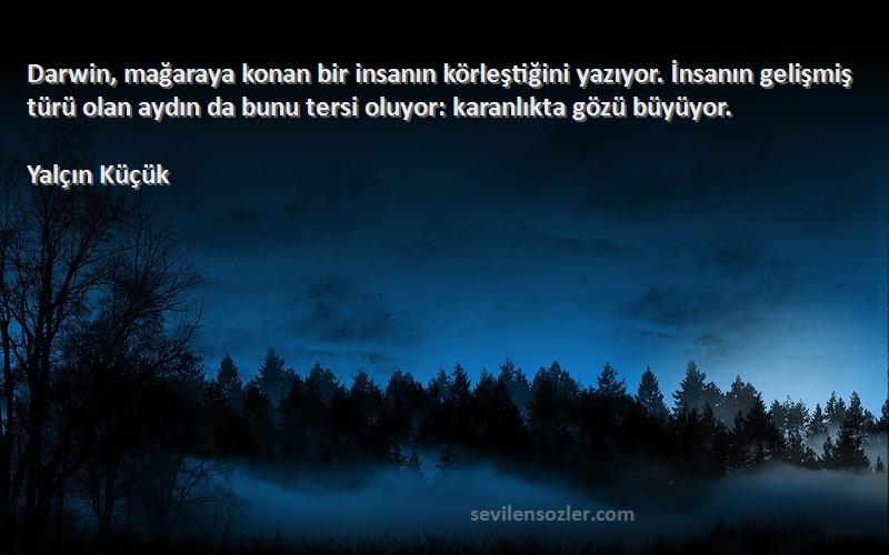 Yalçın Küçük Sözleri 
Darwin, mağaraya konan bir insanın körleştiğini yazıyor. İnsanın gelişmiş türü olan aydın da bunu tersi oluyor: karanlıkta gözü büyüyor.