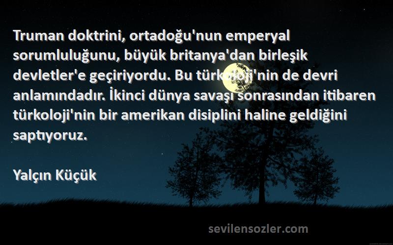 Yalçın Küçük Sözleri 
Truman doktrini, ortadoğu'nun emperyal sorumluluğunu, büyük britanya'dan birleşik devletler'e geçiriyordu. Bu türkoloji'nin de devri anlamındadır. İkinci dünya savaşı sonrasından itibaren türkoloji'nin bir amerikan disiplini haline geldiğini saptıyoruz.