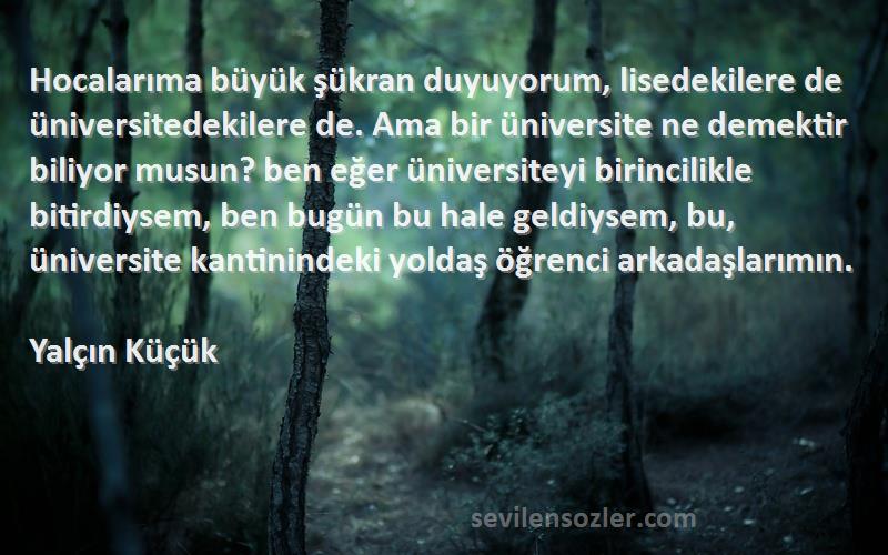 Yalçın Küçük Sözleri 
Hocalarıma büyük şükran duyuyorum, lisedekilere de üniversitedekilere de. Ama bir üniversite ne demektir biliyor musun? ben eğer üniversiteyi birincilikle bitirdiysem, ben bugün bu hale geldiysem, bu, üniversite kantinindeki yoldaş öğrenci arkadaşlarımın.