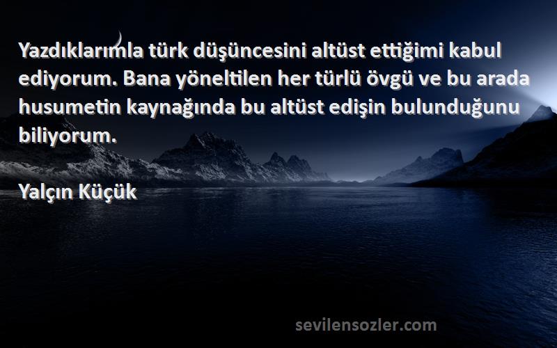 Yalçın Küçük Sözleri 
Yazdıklarımla türk düşüncesini altüst ettiğimi kabul ediyorum. Bana yöneltilen her türlü övgü ve bu arada husumetin kaynağında bu altüst edişin bulunduğunu biliyorum.