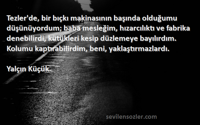 Yalçın Küçük Sözleri 
Tezler'de, bir bıçkı makinasının başında olduğumu düşünüyordum; baba mesleğim, hızarcılıktı ve fabrika denebilirdi, kütükleri kesip düzlemeye bayılırdım. Kolumu kaptırabilirdim, beni, yaklaştırmazlardı.