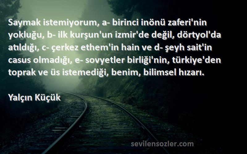 Yalçın Küçük Sözleri 
Saymak istemiyorum, a- birinci inönü zaferi'nin yokluğu, b- ilk kurşun'un izmir'de değil, dörtyol'da atıldığı, c- çerkez ethem'in hain ve d- şeyh sait'in casus olmadığı, e- sovyetler birliği'nin, türkiye'den toprak ve üs istemediği, benim, bilimsel hızarı.