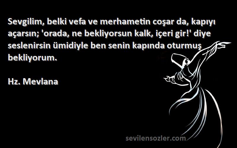 Hz. Mevlana Sözleri 
Sevgilim, belki vefa ve merhametin coşar da, kapıyı açarsın; 'orada, ne bekliyorsun kalk, içeri gir!' diye seslenirsin ümidiyle ben senin kapında oturmuş bekliyorum.