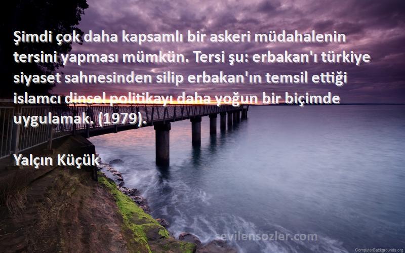 Yalçın Küçük Sözleri 
Şimdi çok daha kapsamlı bir askeri müdahalenin tersini yapması mümkün. Tersi şu: erbakan'ı türkiye siyaset sahnesinden silip erbakan'ın temsil ettiği islamcı dinsel politikayı daha yoğun bir biçimde uygulamak. (1979).