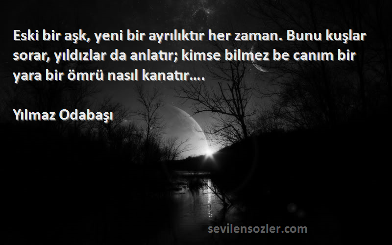 Yılmaz Odabaşı Sözleri 
Eski bir aşk, yeni bir ayrılıktır her zaman. Bunu kuşlar sorar, yıldızlar da anlatır; kimse bilmez be canım bir yara bir ömrü nasıl kanatır….