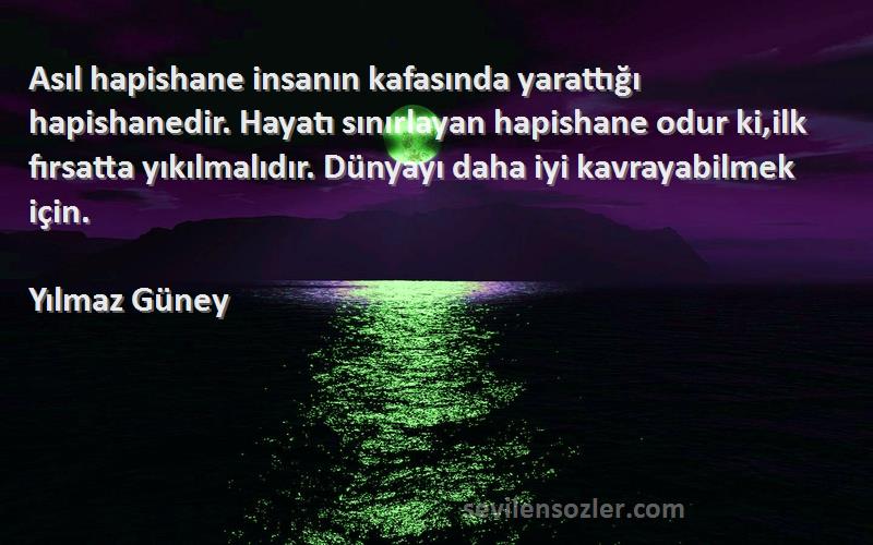 Yılmaz Güney Sözleri 
Asıl hapishane insanın kafasında yarattığı hapishanedir. Hayatı sınırlayan hapishane odur ki,ilk fırsatta yıkılmalıdır. Dünyayı daha iyi kavrayabilmek için.