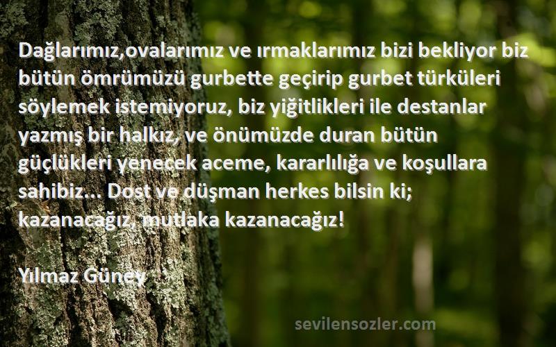 Yılmaz Güney Sözleri 
Dağlarımız,ovalarımız ve ırmaklarımız bizi bekliyor biz bütün ömrümüzü gurbette geçirip gurbet türküleri söylemek istemiyoruz, biz yiğitlikleri ile destanlar yazmış bir halkız, ve önümüzde duran bütün güçlükleri yenecek aceme, kararlılığa ve koşullara sahibiz... Dost ve düşman herkes bilsin ki; kazanacağız, mutlaka kazanacağız!