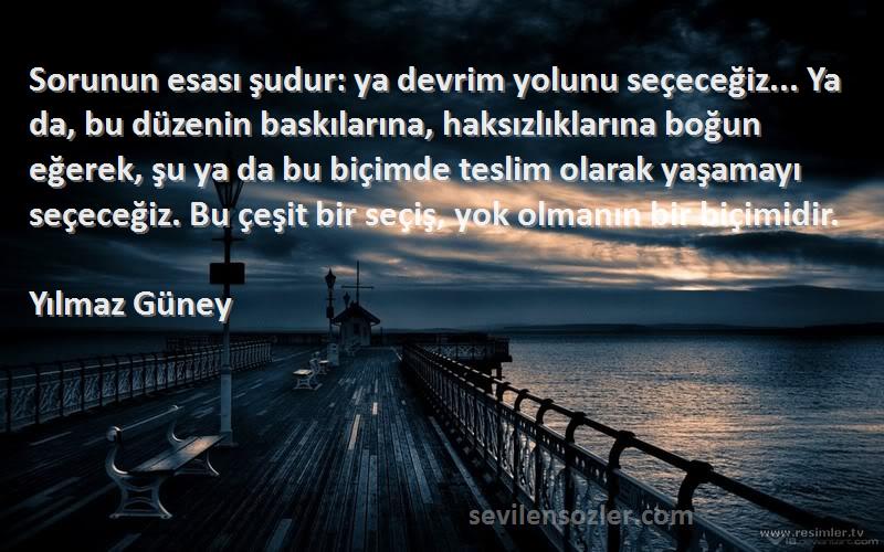 Yılmaz Güney Sözleri 
Sorunun esası şudur: ya devrim yolunu seçeceğiz... Ya da, bu düzenin baskılarına, haksızlıklarına boğun eğerek, şu ya da bu biçimde teslim olarak yaşamayı seçeceğiz. Bu çeşit bir seçiş, yok olmanın bir biçimidir.