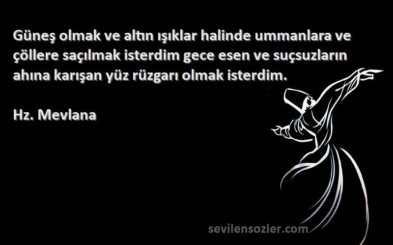 Hz. Mevlana Sözleri 
Güneş olmak ve altın ışıklar halinde ummanlara ve çöllere saçılmak isterdim gece esen ve suçsuzların ahına karışan yüz rüzgarı olmak isterdim.