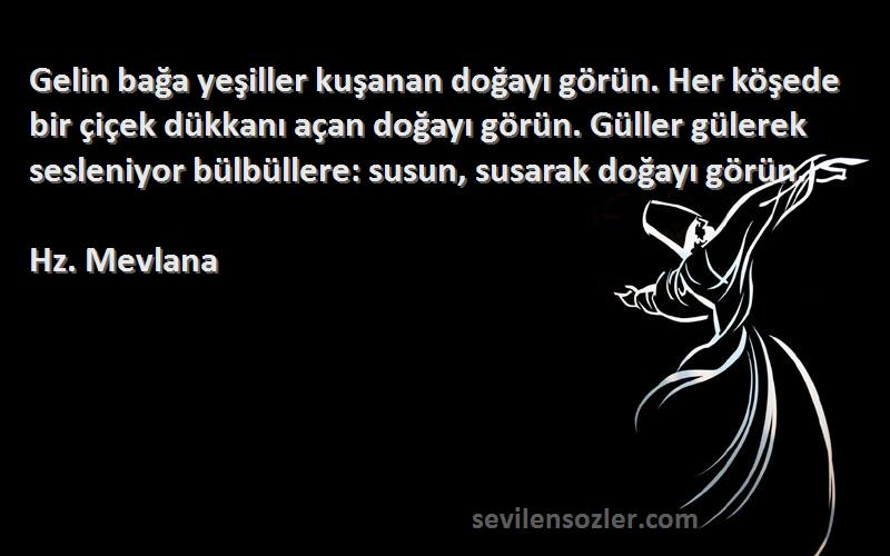 Hz. Mevlana Sözleri 
Gelin bağa yeşiller kuşanan doğayı görün. Her köşede bir çiçek dükkanı açan doğayı görün. Güller gülerek sesleniyor bülbüllere: susun, susarak doğayı görün.