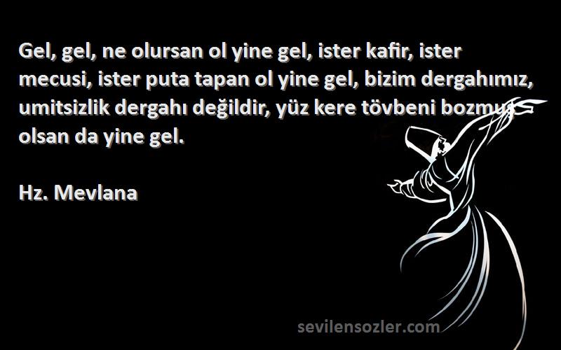 Hz. Mevlana Sözleri 
Gel, gel, ne olursan ol yine gel, ister kafir, ister mecusi, ister puta tapan ol yine gel, bizim dergahımız, umitsizlik dergahı değildir, yüz kere tövbeni bozmuş olsan da yine gel.