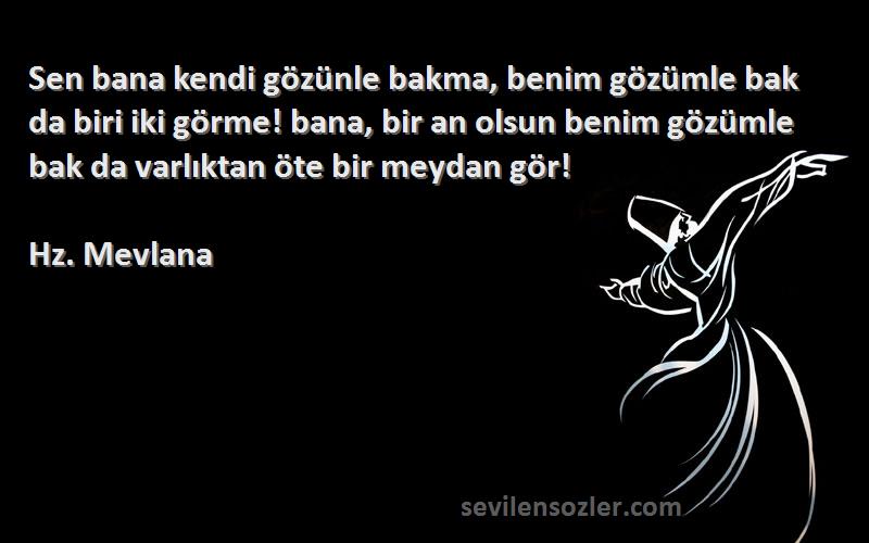 Hz. Mevlana Sözleri 
Sen bana kendi gözünle bakma, benim gözümle bak da biri iki görme! bana, bir an olsun benim gözümle bak da varlıktan öte bir meydan gör!