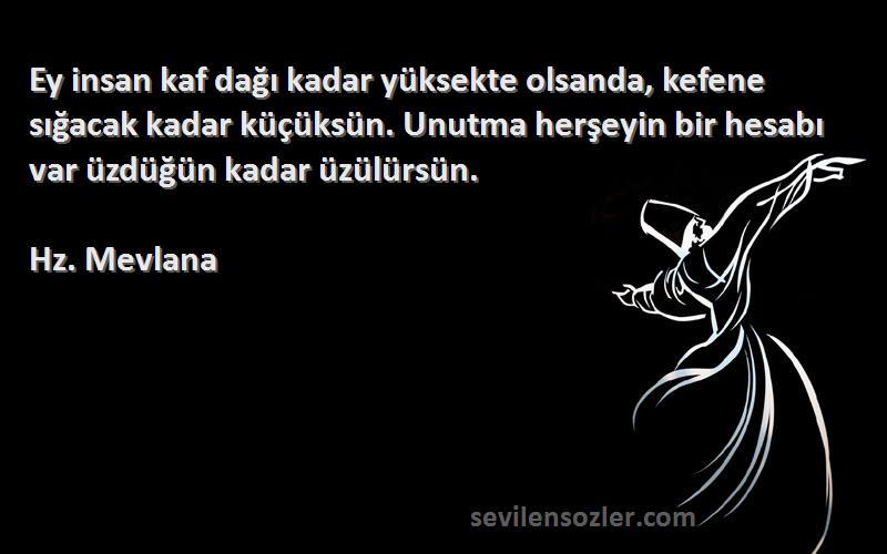 Hz. Mevlana Sözleri 
Ey insan kaf dağı kadar yüksekte olsanda, kefene sığacak kadar küçüksün. Unutma herşeyin bir hesabı var üzdüğün kadar üzülürsün.