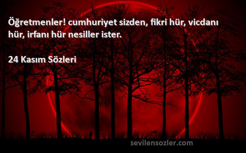 24 Kasım  Sözleri 
Öğretmenler! cumhuriyet sizden, fikri hür, vicdanı hür, irfanı hür nesiller ister.