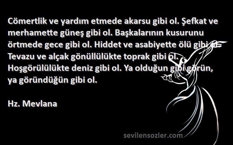 Hz. Mevlana Sözleri 
Cömertlik ve yardım etmede akarsu gibi ol. Şefkat ve merhamette güneş gibi ol. Başkalarının kusurunu örtmede gece gibi ol. Hiddet ve asabiyette ölü gibi ol. Tevazu ve alçak gönüllülükte toprak gibi ol. Hoşgörülülükte deniz gibi ol. Ya olduğun gibi görün, ya göründüğün gibi ol.