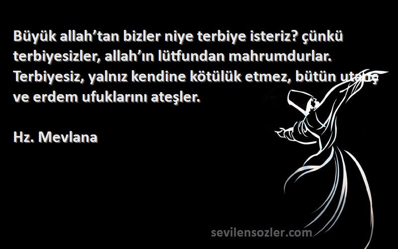 Hz. Mevlana Sözleri 
Büyük allah’tan bizler niye terbiye isteriz? çünkü terbiyesizler, allah’ın lütfundan mahrumdurlar. Terbiyesiz, yalnız kendine kötülük etmez, bütün utanç ve erdem ufuklarını ateşler.