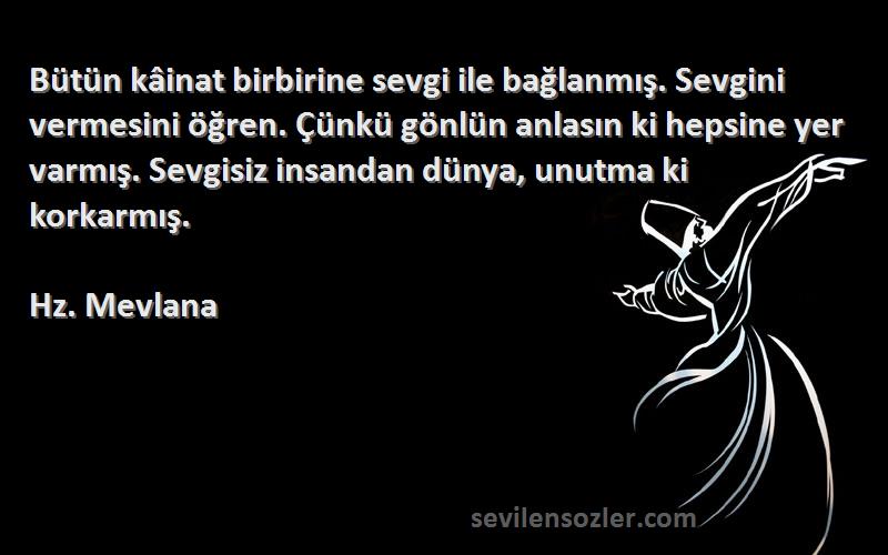 Hz. Mevlana Sözleri 
Bütün kâinat birbirine sevgi ile bağlanmış. Sevgini vermesini öğren. Çünkü gönlün anlasın ki hepsine yer varmış. Sevgisiz insandan dünya, unutma ki korkarmış.