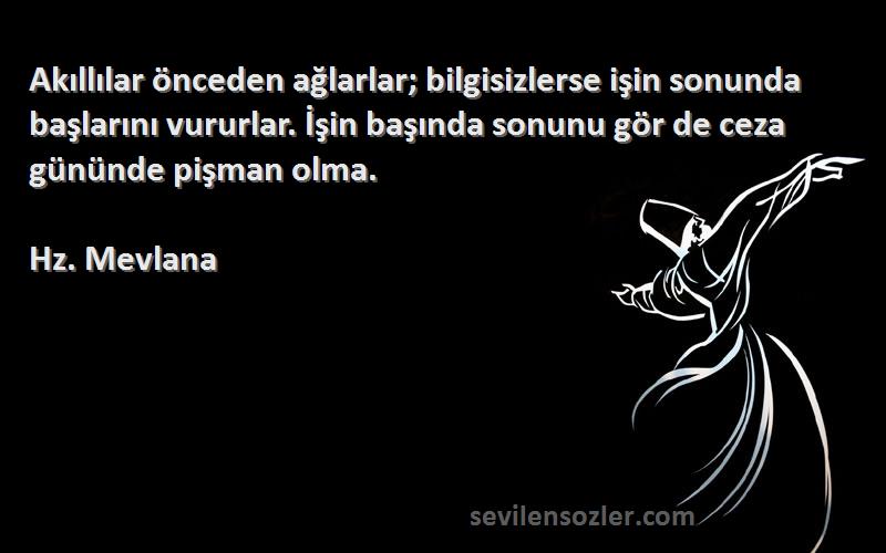 Hz. Mevlana Sözleri 
Akıllılar önceden ağlarlar; bilgisizlerse işin sonunda başlarını vururlar. İşin başında sonunu gör de ceza gününde pişman olma.