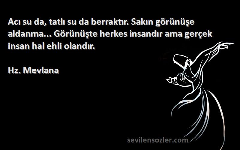 Hz. Mevlana Sözleri 
Acı su da, tatlı su da berraktır. Sakın görünüşe aldanma... Görünüşte herkes insandır ama gerçek insan hal ehli olandır.