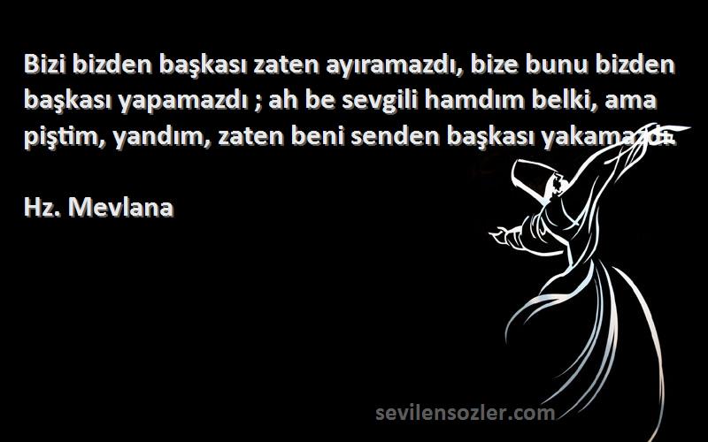 Hz. Mevlana Sözleri 
Bizi bizden başkası zaten ayıramazdı, bize bunu bizden başkası yapamazdı ; ah be sevgili hamdım belki, ama piştim, yandım, zaten beni senden başkası yakamazdı.