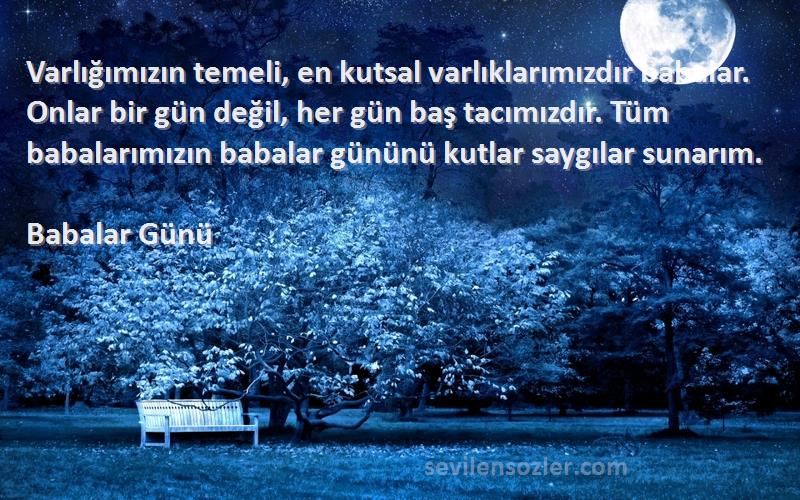 Babalar Günü Sözleri 
Varlığımızın temeli, en kutsal varlıklarımızdır babalar. Onlar bir gün değil, her gün baş tacımızdır. Tüm babalarımızın babalar gününü kutlar saygılar sunarım.