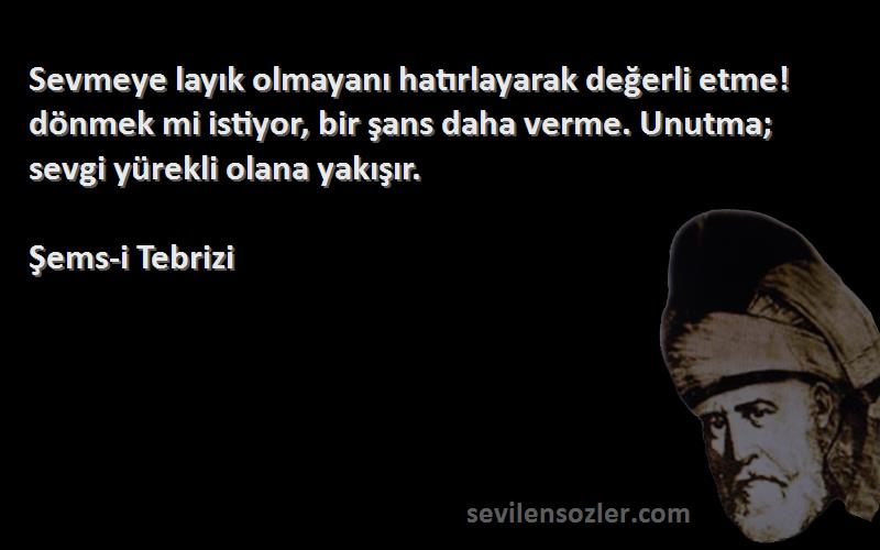 Şems-i Tebrizi Sözleri 
Sevmeye layık olmayanı hatırlayarak değerli etme! dönmek mi istiyor, bir şans daha verme. Unutma; sevgi yürekli olana yakışır.