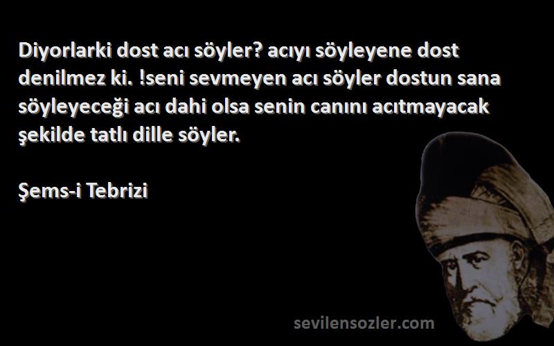 Şems-i Tebrizi Sözleri 
Diyorlarki dost acı söyler? acıyı söyleyene dost denilmez ki. !seni sevmeyen acı söyler dostun sana söyleyeceği acı dahi olsa senin canını acıtmayacak şekilde tatlı dille söyler.