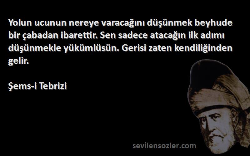 Şems-i Tebrizi Sözleri 
Yolun ucunun nereye varacağını düşünmek beyhude bir çabadan ibarettir. Sen sadece atacağın ilk adımı düşünmekle yükümlüsün. Gerisi zaten kendiliğinden gelir.