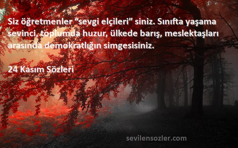 24 Kasım  Sözleri 
Siz öğretmenler “sevgi elçileri” siniz. Sınıfta yaşama sevinci, toplumda huzur, ülkede barış, meslektaşları arasında demokratlığın simgesisiniz.