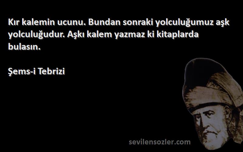 Şems-i Tebrizi Sözleri 
Kır kalemin ucunu. Bundan sonraki yolculuğumuz aşk yolculuğudur. Aşkı kalem yazmaz ki kitaplarda bulasın.