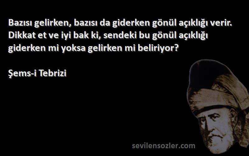 Şems-i Tebrizi Sözleri 
Bazısı gelirken, bazısı da giderken gönül açıklığı verir. Dikkat et ve iyi bak ki, sendeki bu gönül açıklığı giderken mi yoksa gelirken mi beliriyor?