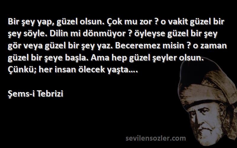 Şems-i Tebrizi Sözleri 
Bir şey yap, güzel olsun. Çok mu zor ? o vakit güzel bir şey söyle. Dilin mi dönmüyor ? öyleyse güzel bir şey gör veya güzel bir şey yaz. Beceremez misin ? o zaman güzel bir şeye başla. Ama hep güzel şeyler olsun. Çünkü; her insan ölecek yaşta….