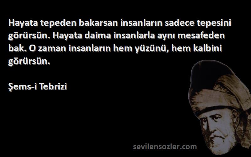 Şems-i Tebrizi Sözleri 
Hayata tepeden bakarsan insanların sadece tepesini görürsün. Hayata daima insanlarla aynı mesafeden bak. O zaman insanların hem yüzünü, hem kalbini görürsün.
