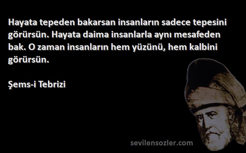 Şems-i Tebrizi Sözleri 
Hayata tepeden bakarsan insanların sadece tepesini görürsün. Hayata daima insanlarla aynı mesafeden bak. O zaman insanların hem yüzünü, hem kalbini görürsün.