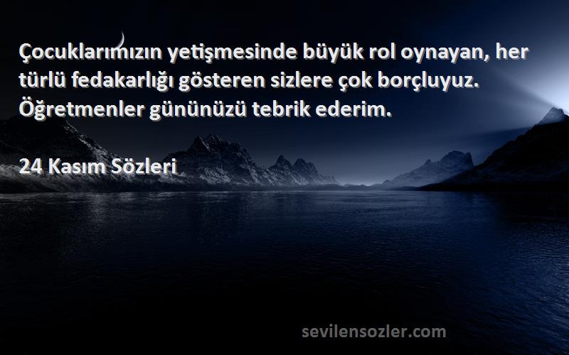 24 Kasım  Sözleri 
Çocuklarımızın yetişmesinde büyük rol oynayan, her türlü fedakarlığı gösteren sizlere çok borçluyuz. Öğretmenler gününüzü tebrik ederim.