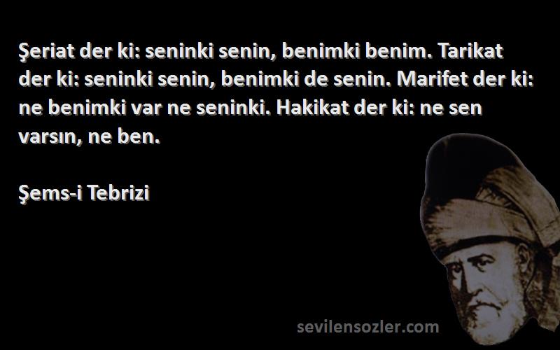 Şems-i Tebrizi Sözleri 
Şeriat der ki: seninki senin, benimki benim. Tarikat der ki: seninki senin, benimki de senin. Marifet der ki: ne benimki var ne seninki. Hakikat der ki: ne sen varsın, ne ben.