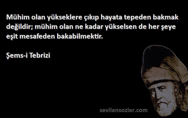 Şems-i Tebrizi Sözleri 
Mühim olan yükseklere çıkıp hayata tepeden bakmak değildir; mühim olan ne kadar yükselsen de her şeye eşit mesafeden bakabilmektir.