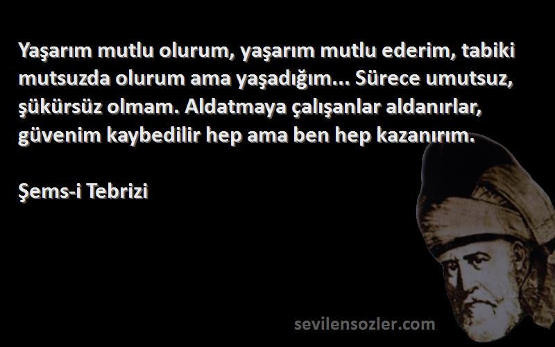 Şems-i Tebrizi Sözleri 
Yaşarım mutlu olurum, yaşarım mutlu ederim, tabiki mutsuzda olurum ama yaşadığım... Sürece umutsuz, şükürsüz olmam. Aldatmaya çalışanlar aldanırlar, güvenim kaybedilir hep ama ben hep kazanırım.