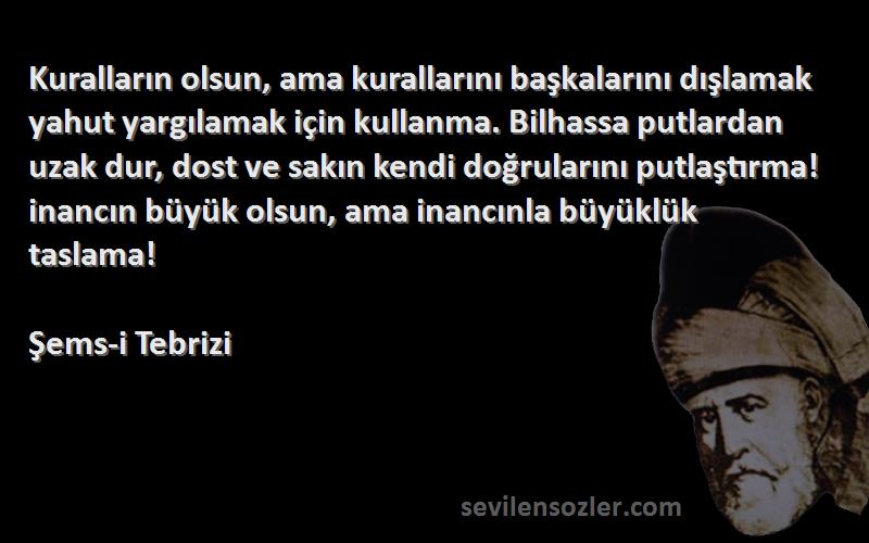 Şems-i Tebrizi Sözleri 
Kuralların olsun, ama kurallarını başkalarını dışlamak yahut yargılamak için kullanma. Bilhassa putlardan uzak dur, dost ve sakın kendi doğrularını putlaştırma! inancın büyük olsun, ama inancınla büyüklük taslama!